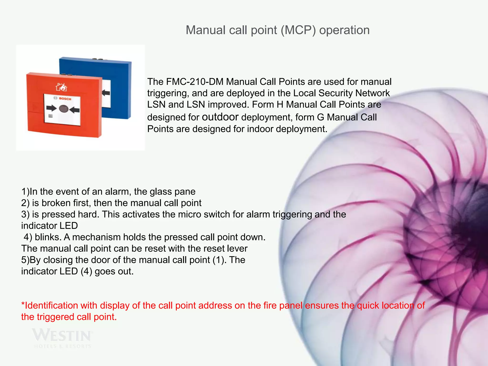 Manual call point (MCP) operation
The FMC-210-DM Manual Call Points are used for manual
triggering, and are deployed in the Local Security Network
LSN and LSN improved. Form H Manual Call Points are
designed for outdoor deployment, form G Manual Call
Points are designed for indoor deployment.
1)In the event of an alarm, the glass pane
2) is broken first, then the manual call point
3) is pressed hard. This activates the micro switch for alarm triggering and the
indicator LED
4) blinks. A mechanism holds the pressed call point down.
The manual call point can be reset with the reset lever
5)By closing the door of the manual call point (1). The
indicator LED (4) goes out.
*Identification with display of the call point address on the fire panel ensures the quick location of
the triggered call point.
 
