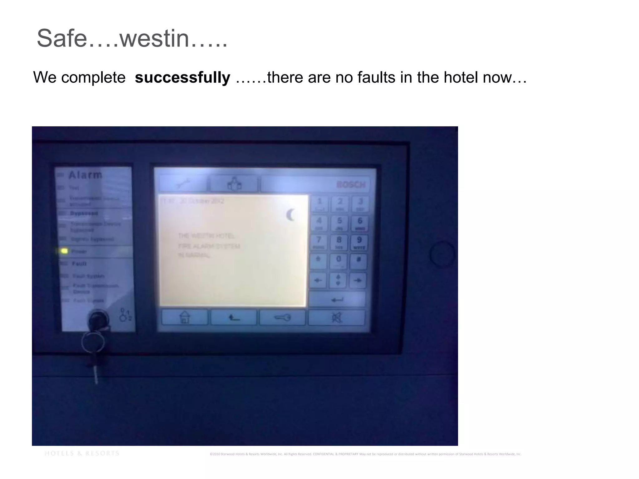 ©2010 Starwood Hotels & Resorts Worldwide, Inc. All Rights Reserved. CONFIDENTIAL & PROPRIETARY May not be reproduced or distributed without written permission of Starwood Hotels & Resorts Worldwide, Inc.
27
Safe….westin…..
We complete successfully ……there are no faults in the hotel now…
 