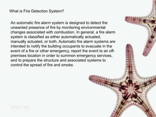 What is Fire Detection System?
An automatic fire alarm system is designed to detect the
unwanted presence of fire by monitoring environmental
changes associated with combustion. In general, a fire alarm
system is classified as either automatically actuated,
manually actuated, or both. Automatic fire alarm systems are
intended to notify the building occupants to evacuate in the
event of a fire or other emergency, report the event to an off-
premises location in order to summon emergency services,
and to prepare the structure and associated systems to
control the spread of fire and smoke.
 