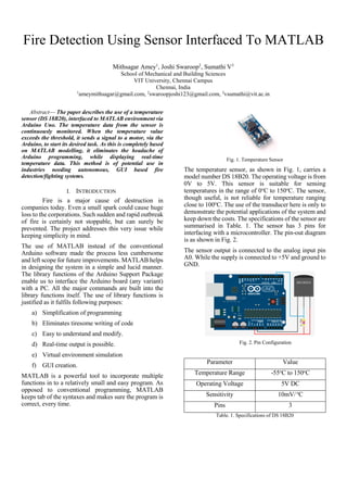 Fire Detection Using Sensor Interfaced To MATLAB
Abstract— The paper describes the use of a temperature
sensor (DS 18B20), interfaced to MATLAB environment via
Arduino Uno. The temperature data from the sensor is
continuously monitored. When the temperature value
exceeds the threshold, it sends a signal to a motor, via the
Arduino, to start its desired task. As this is completely based
on MATLAB modelling, it eliminates the headache of
Arduino programming, while displaying real-time
temperature data. This method is of potential use in
industries needing autonomous, GUI based fire
detection/fighting systems.
I. INTRODUCTION
Fire is a major cause of destruction in
companies today. Even a small spark could cause huge
loss to the corporations. Such sudden and rapid outbreak
of fire is certainly not stoppable, but can surely be
prevented. The project addresses this very issue while
keeping simplicity in mind.
The use of MATLAB instead of the conventional
Arduino software made the process less cumbersome
and left scope for future improvements. MATLAB helps
in designing the system in a simple and lucid manner.
The library functions of the Arduino Support Package
enable us to interface the Arduino board (any variant)
with a PC. All the major commands are built into the
library functions itself. The use of library functions is
justified as it fulfils following purposes:
a) Simplification of programming
b) Eliminates tiresome writing of code
c) Easy to understand and modify.
d) Real-time output is possible.
e) Virtual environment simulation
f) GUI creation.
MATLAB is a powerful tool to incorporate multiple
functions in to a relatively small and easy program. As
opposed to conventional programming, MATLAB
keeps tab of the syntaxes and makes sure the program is
correct, every time.
Fig. 1. Temperature Sensor
The temperature sensor, as shown in Fig. 1, carries a
model number DS 18B20. The operating voltage is from
0V to 5V. This sensor is suitable for sensing
temperatures in the range of 0o
C to 150o
C. The sensor,
though useful, is not reliable for temperature ranging
close to 100o
C. The use of the transducer here is only to
demonstrate the potential applications of the system and
keep down the costs. The specifications of the sensor are
summarised in Table. 1. The sensor has 3 pins for
interfacing with a microcontroller. The pin-out diagram
is as shown in Fig. 2.
The sensor output is connected to the analog input pin
A0. While the supply is connected to +5V and ground to
GND.
Fig. 2. Pin Configuration
Parameter Value
Temperature Range -55o
C to 150o
C
Operating Voltage 5V DC
Sensitivity 10mV/o
C
Pins 3
Table. 1. Specifications of DS 18B20
Mithsagar Amey1
, Joshi Swaroop2
, Sumathi V3
School of Mechanical and Building Sciences
VIT University, Chennai Campus
Chennai, India
1
ameymithsagar@gmail.com, 2
swaroopjoshi123@gmail.com, 3
vsumathi@vit.ac.in
 