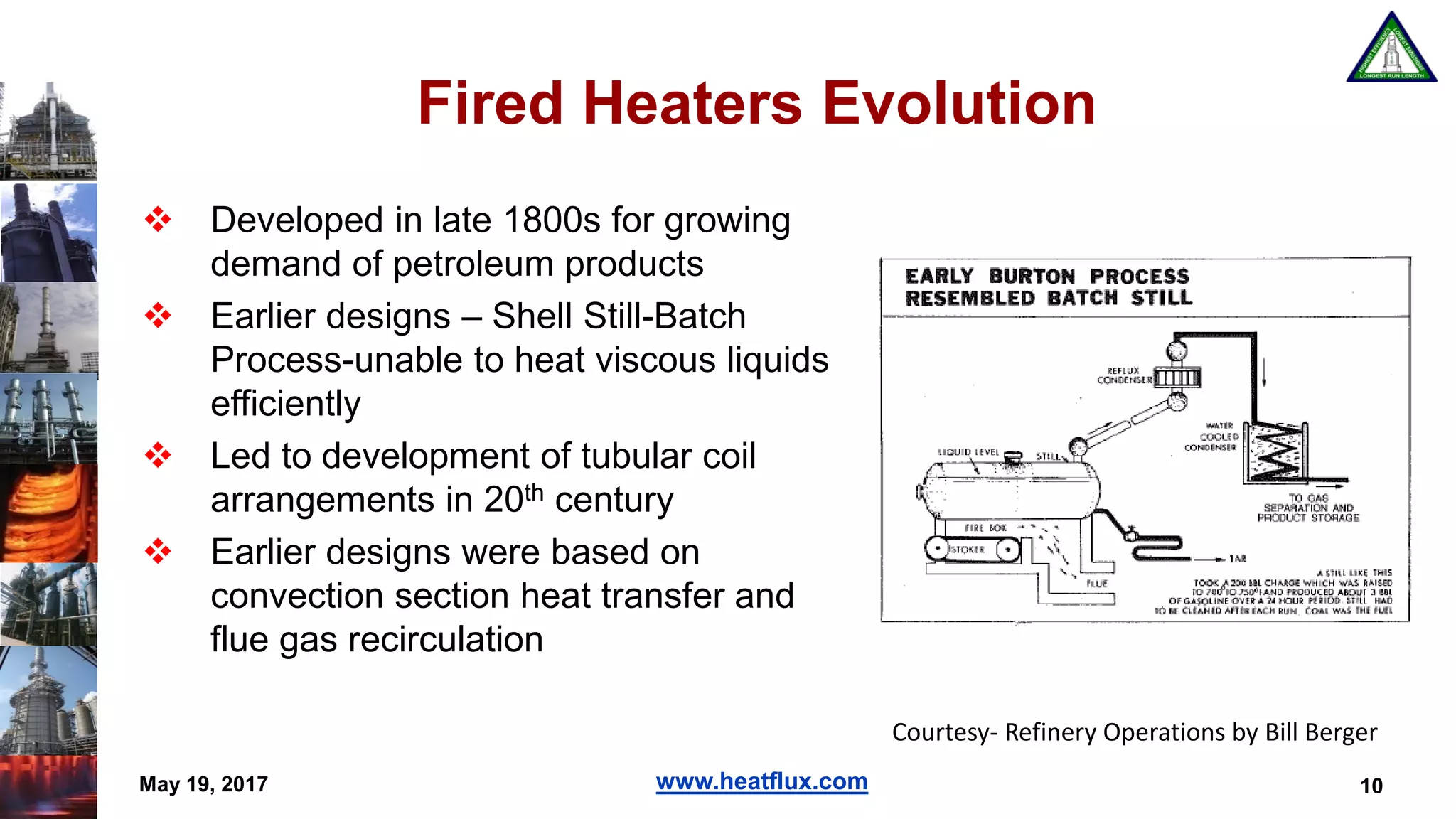 www.heatflux.com
Fired Heaters Evolution
 Developed in late 1800s for growing
demand of petroleum products
 Earlier designs – Shell Still-Batch
Process-unable to heat viscous liquids
efficiently
 Led to development of tubular coil
arrangements in 20th century
 Earlier designs were based on
convection section heat transfer and
flue gas recirculation
May 19, 2017 10
Courtesy- Refinery Operations by Bill Berger
 
