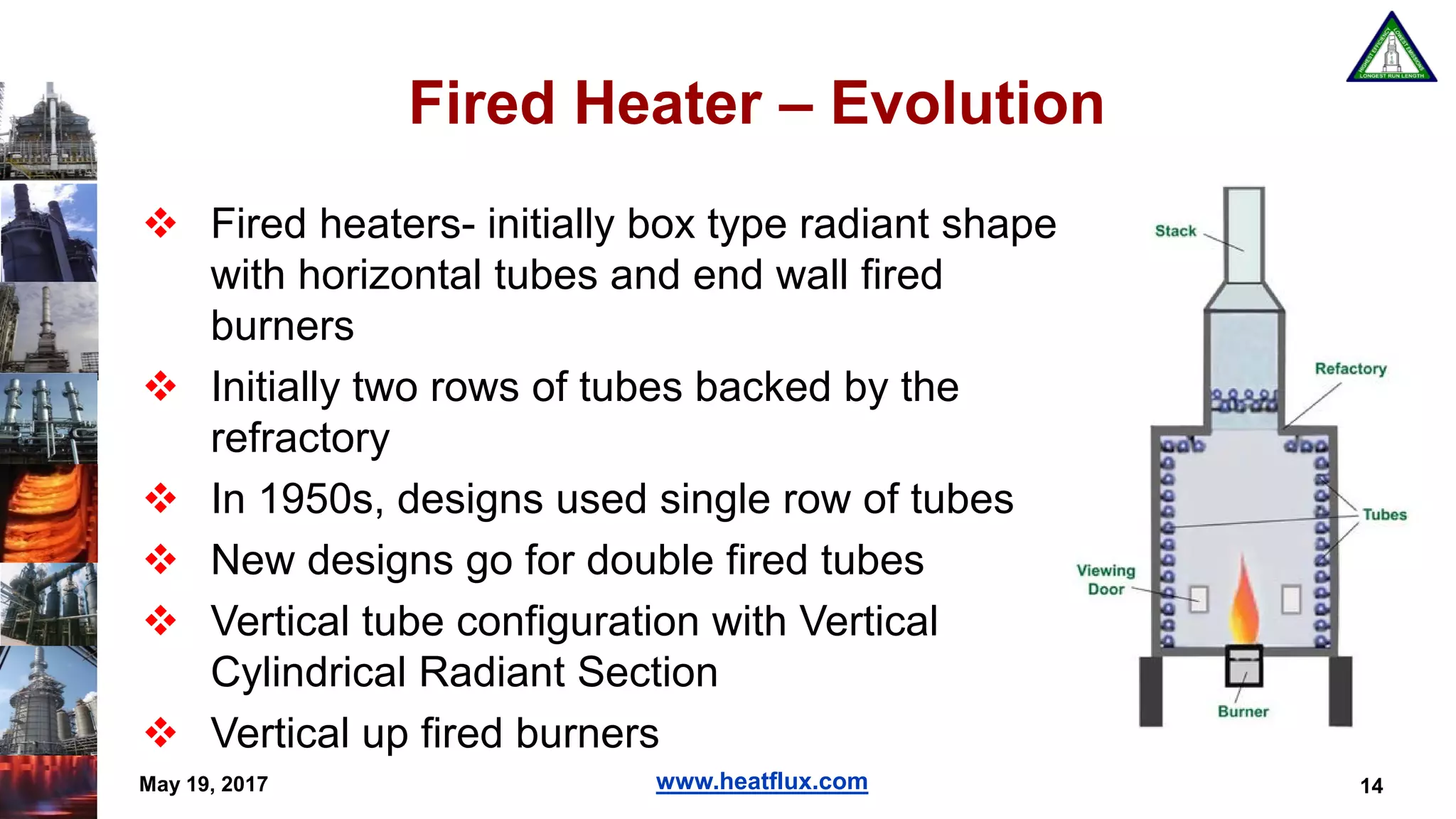 www.heatflux.com
Fired Heater – Evolution
 Fired heaters- initially box type radiant shape
with horizontal tubes and end wall fired
burners
 Initially two rows of tubes backed by the
refractory
 In 1950s, designs used single row of tubes
 New designs go for double fired tubes
 Vertical tube configuration with Vertical
Cylindrical Radiant Section
 Vertical up fired burners
14May 19, 2017
 