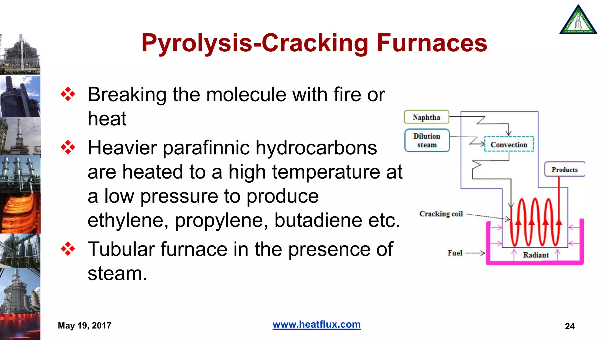 www.heatflux.com
Pyrolysis-Cracking Furnaces
 Breaking the molecule with fire or
heat
 Heavier parafinnic hydrocarbons
are heated to a high temperature at
a low pressure to produce
ethylene, propylene, butadiene etc.
 Tubular furnace in the presence of
steam.
24May 19, 2017
 