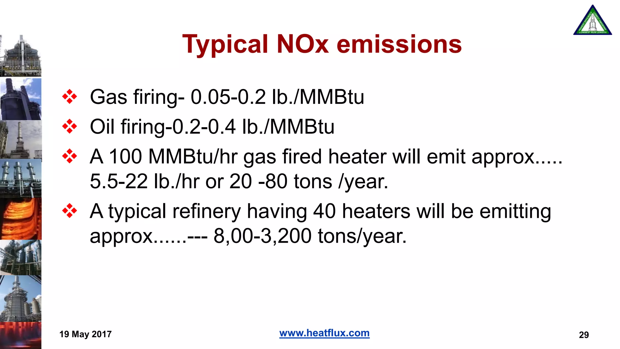 www.heatflux.com
Typical NOx emissions
 Gas firing- 0.05-0.2 lb./MMBtu
 Oil firing-0.2-0.4 lb./MMBtu
 A 100 MMBtu/hr gas fired heater will emit approx.....
5.5-22 lb./hr or 20 -80 tons /year.
 A typical refinery having 40 heaters will be emitting
approx......--- 8,00-3,200 tons/year.
19 May 2017 29
 