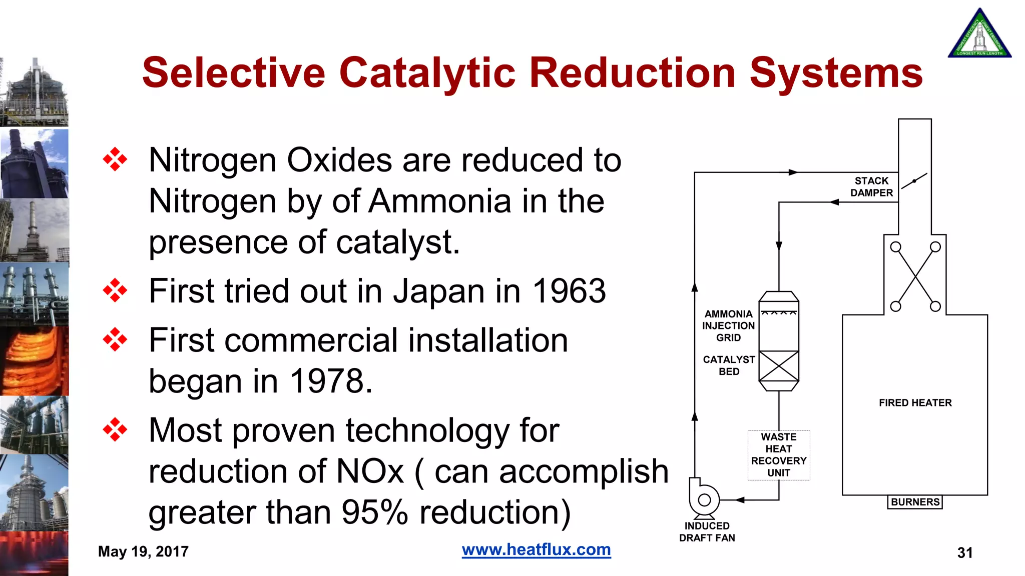 www.heatflux.com
Selective Catalytic Reduction Systems
 Nitrogen Oxides are reduced to
Nitrogen by of Ammonia in the
presence of catalyst.
 First tried out in Japan in 1963
 First commercial installation
began in 1978.
 Most proven technology for
reduction of NOx ( can accomplish
greater than 95% reduction)
May 19, 2017 31
FIRED HEATER
BURNERS
STACK
DAMPER
WASTE
HEAT
RECOVERY
UNIT
CATALYST
BED
AMMONIA
INJECTION
GRID
INDUCED
DRAFT FAN
 