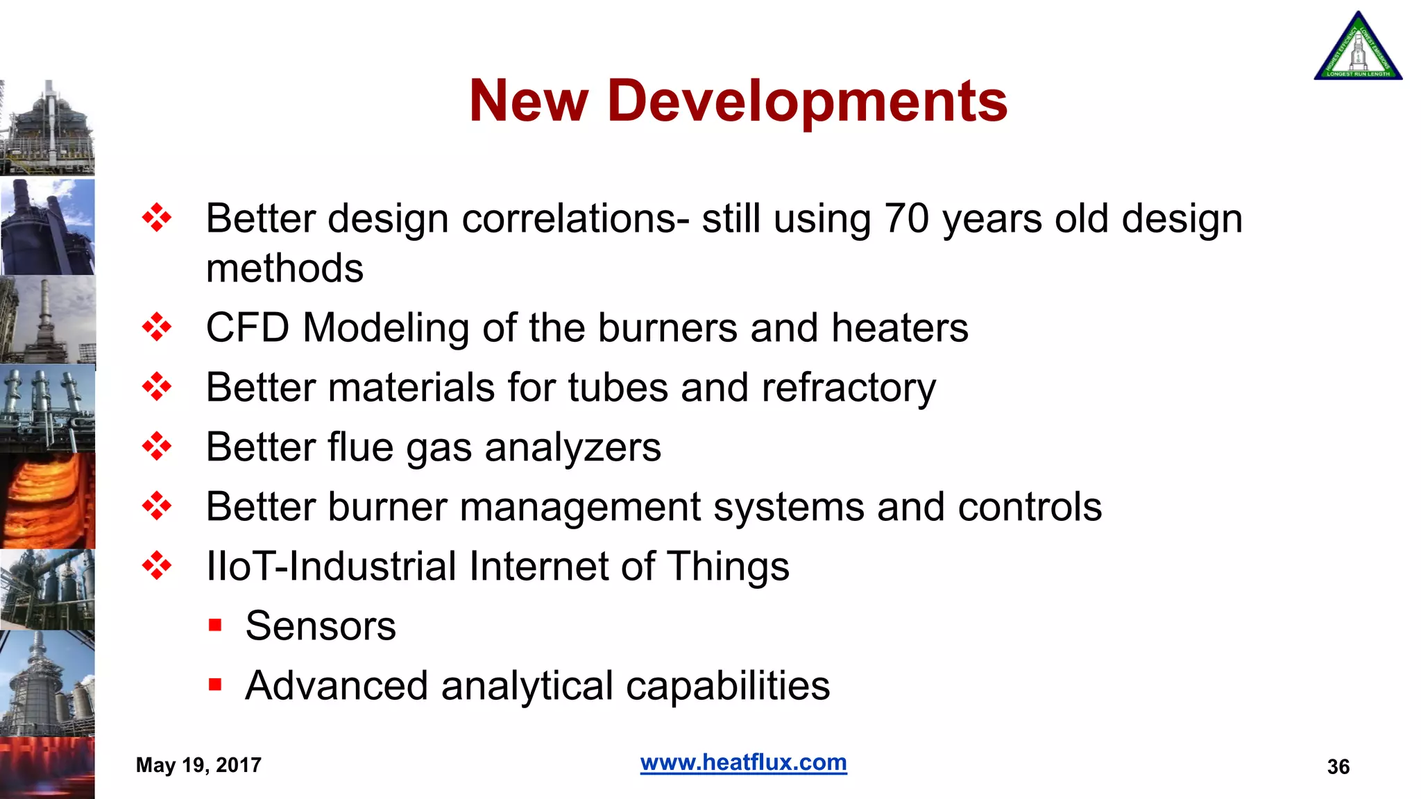 www.heatflux.com
New Developments
 Better design correlations- still using 70 years old design
methods
 CFD Modeling of the burners and heaters
 Better materials for tubes and refractory
 Better flue gas analyzers
 Better burner management systems and controls
 IIoT-Industrial Internet of Things
 Sensors
 Advanced analytical capabilities
36May 19, 2017
 