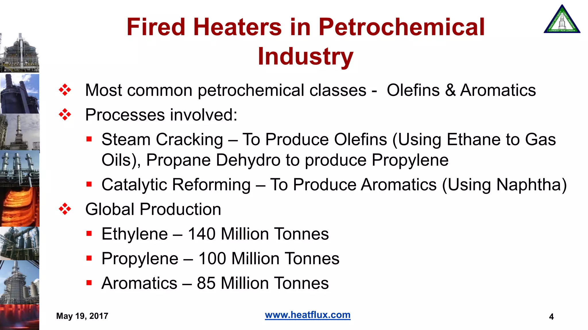www.heatflux.com
Fired Heaters in Petrochemical
Industry
 Most common petrochemical classes - Olefins & Aromatics
 Processes involved:
 Steam Cracking – To Produce Olefins (Using Ethane to Gas
Oils), Propane Dehydro to produce Propylene
 Catalytic Reforming – To Produce Aromatics (Using Naphtha)
 Global Production
 Ethylene – 140 Million Tonnes
 Propylene – 100 Million Tonnes
 Aromatics – 85 Million Tonnes
4May 19, 2017
 