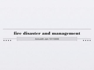 fire disaster and management 
Aniruddh Jain 10110006 
 