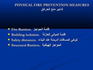 PHYSICAL FIRE PREVENTION MEASURESPHYSICAL FIRE PREVENTION MEASURES
‫الحرائق‬ ‫منع‬ ‫تدابير‬
 Fire Barriers.Fire Barriers. ‫الحواجز‬ ‫أقامة‬‫الحواجز‬ ‫أقامة‬
 Building isolation.Building isolation. ‫العازلة‬ ‫المبانى‬ ‫اقامة‬‫العازلة‬ ‫المبانى‬ ‫اقامة‬
 Safety distances.Safety distances. ‫البناء‬ ‫عند‬ ‫الىمنة‬ ‫المسافات‬ ‫توخى‬‫البناء‬ ‫عند‬ ‫الىمنة‬ ‫المسافات‬ ‫توخى‬
 Structural Barriers.Structural Barriers. ‫الهيكلية‬ ‫الحواجز‬‫الهيكلية‬ ‫الحواجز‬
 