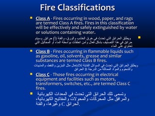 Fire ClassificationsFire Classifications
 Class AClass A - Fires occurring in wood, paper, and rags- Fires occurring in wood, paper, and rags
are termed Class A fires. Fires in this classificationare termed Class A fires. Fires in this classification
will be effectively and safely extinguished by waterwill be effectively and safely extinguished by water
or solutions containing wateror solutions containing water..
‫وسيتم‬ .‫تحرائق‬ (‫)أ‬ ‫والفئة‬ ،‫والورق‬ ‫الخشب‬ ‫خرق‬ ‫في‬ ‫تحدث‬ ‫التي‬ ‫الحرائق‬ ‫ويطلق‬
‫التي‬ ‫المحاليل‬ ‫أو‬ ‫الماء‬ ‫بواسطة‬ ‫انطفأت‬ ‫وآمن‬ ‫فعال‬ ‫بشكل‬ ‫التصنيف‬ ‫هذا‬ ‫في‬ ‫تحرائق‬
‫الماء‬ ‫على‬ ‫تحتوي‬
 Class BClass B - Fires occurring in flammable liquids such- Fires occurring in flammable liquids such
as gasoline, oil, solvents, grease and similaras gasoline, oil, solvents, grease and similar
substances are termed Class B fires.substances are termed Class B fires.
‫والمذيبات‬ ،‫والنفط‬ ‫البنزين‬ ‫مثل‬ ‫للشتعال‬ ‫القابلة‬ ‫السوائل‬ ‫في‬ ‫تحدث‬ ‫التي‬ ‫الحرائق‬ ‫ويطلق‬
‫الدرجة‬ ‫من‬ ‫المماثلة‬ ‫والمواد‬ ‫والشحوم‬B‫الحرائق‬
 Class CClass C - Those fires occurring in electrical- Those fires occurring in electrical
equipment and facilities such as motors,equipment and facilities such as motors,
transformers, switches, etc., are termed Class Ctransformers, switches, etc., are termed Class C
fires.fires.
 ‫الكهربائية‬ ‫المعدات‬ ‫في‬ ‫تحدث‬ ‫التي‬ ‫الحرائق‬ ‫تلك‬ ‫وتسمى‬
،‫الكهربائية‬ ‫والمفاتيح‬ ‫والمحولت‬ ‫المحركات‬ ‫مثل‬ ‫والمرافق‬
‫والفئة‬ ،‫وغيرها‬ C ‫.الحرائق‬
 