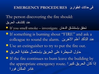 EMERGENCY PROCEDURESEMERGENCY PROCEDURES ‫الطوارئ‬ ‫حال ت‬ ‫فى‬‫الطوارئ‬ ‫حال ت‬ ‫فى‬
The person discovering the fire should:The person discovering the fire should:
‫الحريق‬ ‫إكتشاف‬ ‫عند‬‫الحريق‬ ‫إكتشاف‬ ‫عند‬
 If you smell smoke – investigate.If you smell smoke – investigate. ‫الدخان‬ ‫بإستنشاق‬ ‫تحقق‬‫الدخان‬ ‫بإستنشاق‬ ‫تحقق‬
 If something is burning shout “FIRE” and ask aIf something is burning shout “FIRE” and ask a
colleague to sound the alarm.colleague to sound the alarm. ‫الخرين‬ ‫أعلم‬ ‫التأكد‬ ‫عند‬‫الخرين‬ ‫أعلم‬ ‫التأكد‬ ‫عند‬
 Use an extinguisher to try to put the fire out.Use an extinguisher to try to put the fire out.
 ‫الحريق‬ ‫طفاية‬ ‫بإستعمال‬ ‫الحريق‬ ‫على‬ ‫السيطرة‬ ‫حاول‬‫الحريق‬ ‫طفاية‬ ‫بإستعمال‬ ‫الحريق‬ ‫على‬ ‫السيطرة‬ ‫حاول‬
 If the fire continues to burn leave the building byIf the fire continues to burn leave the building by
the appropriate emergency route.the appropriate emergency route. ‫كبيرا‬ ‫الحريق‬ ‫كان‬ ‫إذا‬‫كبيرا‬ ‫الحريق‬ ‫كان‬ ‫إذا‬
‫فورا‬ ‫المكان‬ ‫غادر‬‫فورا‬ ‫المكان‬ ‫غادر‬
 