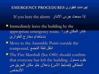EMERGENCY PROCEDURESEMERGENCY PROCEDURES ‫الطوارئ‬ ‫إجراءا ت‬‫الطوارئ‬ ‫إجراءا ت‬
If you here the alarm:If you here the alarm: ‫الذنذار‬ ‫جرس‬ ‫سمعت‬ ‫إذا‬‫الذنذار‬ ‫جرس‬ ‫سمعت‬ ‫إذا‬
 Immediately leave the building by theImmediately leave the building by the
appropriate emergency route.appropriate emergency route. ‫فورا‬ ‫المكان‬ ‫غادر‬‫فورا‬ ‫المكان‬ ‫غادر‬
‫الطوارئ‬ ‫مخارج‬ ‫باستخدام‬‫الطوارئ‬ ‫مخارج‬ ‫باستخدام‬
 Move to the Assembly Point outside theMove to the Assembly Point outside the
compound.compound. ‫التجمع‬ ‫لنقة‬ ‫اذنتقل‬‫التجمع‬ ‫لنقة‬ ‫اذنتقل‬
 The Fire Marshall (Sec Offr) should confirmThe Fire Marshall (Sec Offr) should confirm
that everyone has left the building.that everyone has left the building. ‫مسئول‬ ‫يقوم‬‫مسئول‬ ‫يقوم‬
‫من‬ ‫الحريق‬ ‫مكان‬ ‫خلو‬ ‫بإعلن‬ (‫المن‬ ‫)ضابط‬ ‫المطافى‬‫من‬ ‫الحريق‬ ‫مكان‬ ‫خلو‬ ‫بإعلن‬ (‫المن‬ ‫)ضابط‬ ‫المطافى‬
‫الخشخاص‬‫الخشخاص‬
 