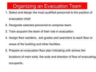 Organizing an Evacuation Team
1. Select and design the most qualified personnel to the position of

  evacuation chief.

2. Designate selected personnel to comprise team.

3. Train acquaint the team of their role in evacuation.

4. Assign floor wardens, exit guides and searchers to each floor or

  areas of the building and other facilities.

5. Prepare an evacuation floor plan indicating with arrows the

  locations of main exits, fire exits and direction of flow of evacuating

  occupants.
 
