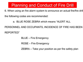 Planning and Conduct of Fire Drill
6. When using an fire alarm system to announce an actual fire/fire drill

the following codes are recommended:

       a. BLUE ROSE ZEBRA which means “ALERT ALL

PERSONNEL AND OCCUPANTS, INCIDENCE OF FIRE HAS BEEN

REPORTED”

               BLUE – Fire Emergency

               ROSE – Fire Emergency

               ZEBRA – Take your position as per fire safety plan
 
