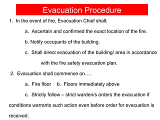 Evacuation Procedure
1. In the event of fire, Evacuation Chief shall;

       a. Ascertain and confirmed the exact location of the fire.

       b. Notify occupants of the building.

       c. Shall direct evacuation of the building/ area in accordance

               with the fire safety evacuation plan.

2. Evacuation shall commence on….

       a. Fire floor   b. Floors immediately above

       c. Strictly follow – strict warden/s orders the evacuation if

conditions warrants such action even before order for evacuation is

received.
 