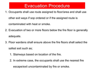 Evacuation Procedure
1. Occupants shall use route assigned to floor/area and shall use

  other exit ways if sop ordered or if the assigned route is

  contaminated with heat or smoke.

2. Evacuation of two or more floors below the fire floor is generally

  adequate.

3. Floor wardens shall ensure above the fire floors shall select the

  safest exit such as;

   1. Stairways based on location of the fire.

   2. In extreme case, the occupants shall use the nearest fire

      escape/exit uncontaminated by fire or smoke.
 