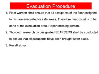 Evacuation Procedure
1. Floor warden shall ensure that all occupants of the floor assigned

  to him are evacuated or safe areas. Therefore headcount is to be

  done at the evacuation area. Report missing person.

2. Thorough research by designated SEARCERS shall be conducted

  to ensure that all occupants have been brought safer place.

3. Recall signal.
 