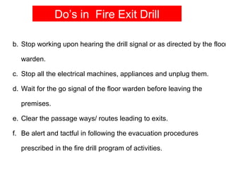 Do’s in Fire Exit Drill

b. Stop working upon hearing the drill signal or as directed by the floor

  warden.

c. Stop all the electrical machines, appliances and unplug them.

d. Wait for the go signal of the floor warden before leaving the

  premises.

e. Clear the passage ways/ routes leading to exits.

f. Be alert and tactful in following the evacuation procedures

  prescribed in the fire drill program of activities.
 