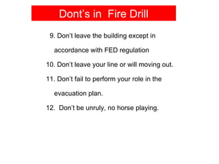 Dont’s in Fire Drill
 9. Don’t leave the building except in

  accordance with FED regulation

10. Don’t leave your line or will moving out.

11. Don’t fail to perform your role in the

  evacuation plan.

12. Don’t be unruly, no horse playing.
 