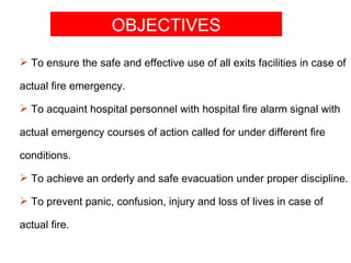 OBJECTIVES
 To ensure the safe and effective use of all exits facilities in case of

actual fire emergency.

 To acquaint hospital personnel with hospital fire alarm signal with

actual emergency courses of action called for under different fire

conditions.

 To achieve an orderly and safe evacuation under proper discipline.

 To prevent panic, confusion, injury and loss of lives in case of

actual fire.
 