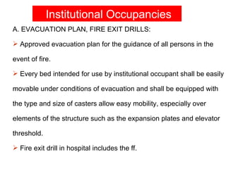 Institutional Occupancies
A. EVACUATION PLAN, FIRE EXIT DRILLS:

 Approved evacuation plan for the guidance of all persons in the

event of fire.

 Every bed intended for use by institutional occupant shall be easily

movable under conditions of evacuation and shall be equipped with

the type and size of casters allow easy mobility, especially over

elements of the structure such as the expansion plates and elevator

threshold.

 Fire exit drill in hospital includes the ff.
 