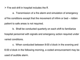  Fire exit drill in hospital includes the ff.

        a. Transmission of a fire alarm and simulation of emergency

of fire conditions except that the movement of infirm or bed – ridden

patient to safe areas is not required.

        b. Shall be conducted quarterly on each shift to familiarize

hospital personnel with signals and emergency action required under

varied conditions.

        c. When conducted between 9:00 o’clock in the evening and

6:00 o’clock in the following morning, a coded announcement may be

used of audible alarm.
 