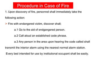 Procedure in Case of Fire
1. Upon discovery of fire, personnel shall immediately take the

following action:

 Fire with endangered victim, discover shall;

       a.1 Go to the aid of endgangered person.

       a.2 Call aloud an established code phrase.

       a.3 Any person in the area upon hearing the code called shall

transmit the interior alarm using the nearest normal alarm station.

Every bed intended for use by institutional occupant shall be easily.
 