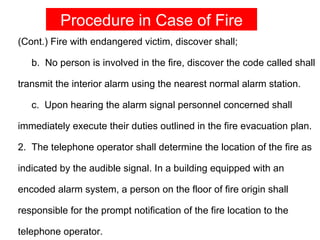 Procedure in Case of Fire
(Cont.) Fire with endangered victim, discover shall;

   b. No person is involved in the fire, discover the code called shall

transmit the interior alarm using the nearest normal alarm station.

   c. Upon hearing the alarm signal personnel concerned shall

immediately execute their duties outlined in the fire evacuation plan.

2. The telephone operator shall determine the location of the fire as

indicated by the audible signal. In a building equipped with an

encoded alarm system, a person on the floor of fire origin shall

responsible for the prompt notification of the fire location to the

telephone operator.
 