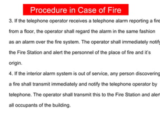 Procedure in Case of Fire
3. If the telephone operator receives a telephone alarm reporting a fire

from a floor, the operator shall regard the alarm in the same fashion

as an alarm over the fire system. The operator shall immediately notify

the Fire Station and alert the personnel of the place of fire and it’s

origin.

4. If the interior alarm system is out of service, any person discovering

a fire shall transmit immediately and notify the telephone operator by

telephone. The operator shall transmit this to the Fire Station and alert

all occupants of the building.
 