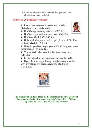  Close the windows, doors, turn off the lights and other
electronic devices. (M.C.A.).
MOVE IN AN ORDERLY FASHION
 Leave the classroom in a row and quietly
( briskly and next to the wall).
 Don’t bring anything with you. (P.D.H.).
 Don’t ever go back and don’t stop. (A.L.R.).
 Don’t use the lift. (M.D.C.A.).
 Help in all that you are asked: people with difficulties
or those who fall. (A.J.R.).
 Outside, you have to put yourself with the group to do
the headcount. (J.A. M.G.).
 You must do what your teacher says every time.
(M.N.P.)
 In case of sinking or explosion, go near the walls.
 If people need to go through smoke, cover your face
with something wet and go crouched at all time.
(J.M.F.C.).
This translation has been made by the students of the First Course of
Baccalaureate in the “Proyecto Integrado” Class. Kerry Wilkin
helped the students in their doubts and mistakes.
2
 