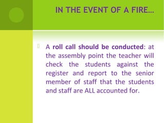 IN THE EVENT OF A FIRE…



A roll call should be conducted: at
the assembly point the teacher will
check the students against the
register and report to the senior
member of staff that the students
and staff are ALL accounted for.

 