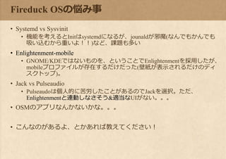 Fireduck OSの悩み事
• Systemd vs Sysvinit
• 機能を考えるとInitはsystemdになるが、jounaldが邪魔(なんでもかんでも
吸い込むから重いよ！！)など、課題も多い
• Enlightenment-mobile
• GNOME/KDEではないものを、ということでEnlightenmentを採用したが、
mobileプロファイルが存在するだけだった(壁紙が表示されるだけのディ
スクトップ)。
• Jack vs Pulseaudio
• Pulseaudoは個人的に苦労したことがあるのでJackを選択。ただ、
Enlightenmentと連動しなさそう&適当なUIがない。。。
• OSMのアプリなんかないかな。。。
• こんなのがあるよ、とかあれば教えてください！
 