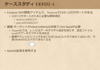 ケーススタディ UEFI32 -1
• Fireduck OSの開発アイテムで、Yocto/oeでUEFI 32のサポートがある
• UEFI 32サポートのために必要な開発項目
• bootia32.efiのビルド
• grub-efiの32bitビルド
• 課題:ターゲットが64bit(AMD64)の状態で32bit Buildが必要
• Yocto/OEでは、レシピはアーキテクチャ設定を持たず、設定ファイル
(conf)でアーキテクチャを決める
• 無理やりレシピにパッチを当てれば32bitビルドができなくはないが、今
度は64bitのビルドができなくなる
• Multilib拡張を使用する
 