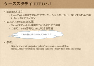 ケーススタディ UEFI32 -2
• multilibとは？
• Linuxの64bit環境で32bitのアプリケーションをビルド・実行するために用
いる、32bitライブラリ
• Yocto/OEのmultilib拡張
• Yocto/OEでmultilib環境をつくるのに使う機能
• つまり、64bit環境で32bitができる環境
• 参考:
• http://www.yoctoproject.org/docs/current/dev-manual/dev-
manual.html#combining-multiple-versions-library-files-into-one-image
これを使えばできるんじゃね？？
 