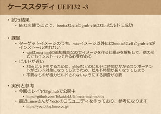 ケーススタディ UEFI32 -3
• 試行結果
• lib32を使うことで、bootia32.efiとgrub-efiの32bitビルドに成功
• 課題
• ターゲットイメージのうち、wicイメージ以外にはbootia32.efiとgrub-efiが
インストールされない
• wicはmeta-intelの追加機能なのでイメージを作る仕組みを解析して、他の形
式でもインストールできる必要がある
• ビルドが遅い
• 32bitビルドをするために、glibcなどのビルドに時間がかかるコンポーネン
トがビルド対象になってしまうため、ビルド時間が長くなってしまう
• 不要なものが極力ビルドされないようにする調査が必要
• 実例と参考
• 今回のレイヤはgithubで公開中
• https://github.com/TokaidoLUG/meta-intel-mobile
• 最近LineoさんがYoctoのコミュニティを作っており、参考になります
• https://yoctobbq.lineo.co.jp/
 