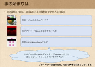 事の始まりは
• 事の始まりは、東海道LUG懇親会での3人の雑談
プライバシー保護のため、名前を伏せてお送りしています。
モバイル向けのLinuxディストロがAndroidだけでは
面白くない。タブレット向けを作りたい！！
某おーぷんこここんメンテナー
某タブレットでLinuxを動かす第一人者
某組み込みLinux/Yoctoマニア
 