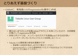 とりあえず基盤づくり
• GitHubに、東海道LUGのorganizationを(勝手に)作成
• 事のはじまりの3人が全員GitHubアカウントを持っていたので、共同開発
の場としてorganizationを作成
• 共有リポジトリは、メンバーならだれでも直接pushできる点が良い
• メンテナーがいちいちプルリクエストを処理しなくていい
• Tokaido LUG関係者の参加を募集中です
• 希望者には招待を飛ばしますので教えてください
• Organizationのページから直接参加リクエストを出せるようにする方法を
知っていたら教えてください。。。
 