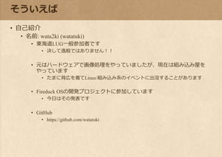 そういえば
• 自己紹介
• 名前: wata2ki (watatuki)
• 東海道LUG一般参加者です
• 決して逸般ではありません！！
• 元はハードウェアで画像処理をやっていましたが、現在は組み込み屋を
やっています
• たまに背広を着てLinux/組み込み系のイベントに出没することがあります
• Fireduck OSの開発プロジェクトに参加しています
• 今日はその発表です
• GitHub
• https://github.com/watatuki
 