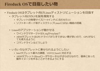 Fireduck OSで目指したい物
• Fireduck OSはタブレット向けLinuxディストリビューションを目指す
• タブレット向けのUIを採用/開発する
• タブレットの物理サイズ(7～9インチ)に合わせたUI
• ソフトキーボード等ディスクトップLinuxにはない機能の搭載
• Linuxのアプリケーションが動かせる
• ウインドウマネージャはX.orgかwayland？
• ARMタブレットはGPUドライバが入手できない事が多いので、GPUがなく
ても使えるように
• コマンドラインはどうしよう
• いろいろなタブレットに乗せられるようにしたい
• Intelタブレット最大の課題、UEFI32 bootに対応する
• ARMタブレットはbootローダやカーネルがばらばらなので、個体にあった
動作イメージを作ることができるようにする
 