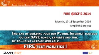 Future Internet Research and Experimentation 
FIRE @ECFI2 2014 
Munich, 17-18 Sptember2014 
AmpliFIREproject  