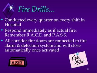 11
Fire Drills...
Fire Drills...
 Conducted every quarter on every shift in
Hospital
 Respond immediately as if actual fire.
Remember R.A.C.E. and P.A.S.S.
 All corridor fire doors are connected to fire
alarm & detection system and will close
automatically once activated
 