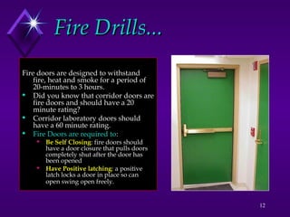 12
Fire Drills...
Fire Drills...
Fire doors are designed to withstand
fire, heat and smoke for a period of
20-minutes to 3 hours.
 Did you know that corridor doors are
fire doors and should have a 20
minute rating?
 Corridor laboratory doors should
have a 60 minute rating.
 Fire Doors are required to:
 Be Self Closing: fire doors should
have a door closure that pulls doors
completely shut after the door has
been opened
 Have Positive latching: a positive
latch locks a door in place so can
open swing open freely.
 