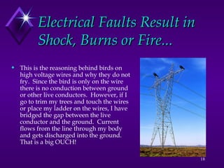 18
Electrical Faults Result in
Electrical Faults Result in
Shock, Burns or Fire...
Shock, Burns or Fire...
 This is the reasoning behind birds on
high voltage wires and why they do not
fry. Since the bird is only on the wire
there is no conduction between ground
or other live conductors. However, if I
go to trim my trees and touch the wires
or place my ladder on the wires, I have
bridged the gap between the live
conductor and the ground. Current
flows from the line through my body
and gets discharged into the ground.
That is a big OUCH!
 
