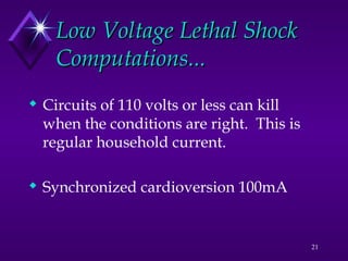 21
Low Voltage Lethal Shock
Low Voltage Lethal Shock
Computations...
Computations...
 Circuits of 110 volts or less can kill
when the conditions are right. This is
regular household current.
 Synchronized cardioversion 100mA
 