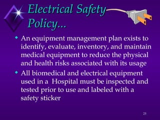 25
Electrical Safety
Electrical Safety
Policy...
Policy...
 An equipment management plan exists to
identify, evaluate, inventory, and maintain
medical equipment to reduce the physical
and health risks associated with its usage
 All biomedical and electrical equipment
used in a Hospital must be inspected and
tested prior to use and labeled with a
safety sticker
 