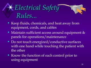 28
Electrical Safety
Electrical Safety
Rules...
Rules...
 Keep fluids, chemicals, and heat away from
equipment, cords, and cables
 Maintain sufficient access around equipment &
panels for operations/maintenance
 Do not touch energized/conductive surfaces
with one hand while touching the patient with
the other
 Know the function of each control prior to
using equipment
 