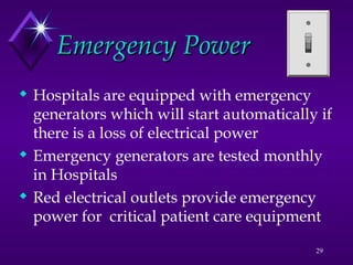 29
Emergency Power
Emergency Power
 Hospitals are equipped with emergency
generators which will start automatically if
there is a loss of electrical power
 Emergency generators are tested monthly
in Hospitals
 Red electrical outlets provide emergency
power for critical patient care equipment
 