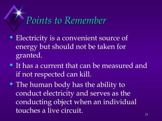31
 Electricity is a convenient source of
energy but should not be taken for
granted.
 It has a current that can be measured and
if not respected can kill.
 The human body has the ability to
conduct electricity and serves as the
conducting object when an individual
touches a live circuit.
Points to Remember
Points to Remember
 