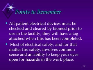 32
 All patient electrical devices must be
checked and cleared by biomed prior to
use in the facility, they will have a tag
attached when this has been completed.
 Most of electrical safety, and for that
matter fire safety, involves common
sense and an ability to keep your eyes
open for hazards in the work place.
Points to Remember
Points to Remember
 