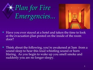 5
Plan for Fire
Plan for Fire
Emergencies...
Emergencies...
 Have you ever stayed at a hotel and taken the time to look
at the evacuation plan posted on the inside of the room
door?
 Think about the following, you’re awakened at 3am from a
sound sleep to hear this loud whistling sound or horn
blaring. As you begin to wake up you smell smoke and
suddenly you are no longer sleepy.
 